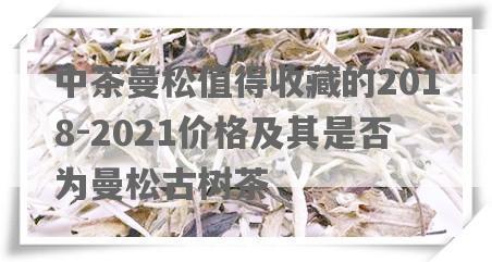 中茶曼松值得收藏的2018-2021价格及其是否为曼松古树茶