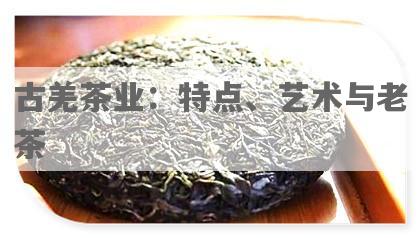 古羌茶业：特点、艺术与老茶