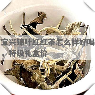 宜兴锦叶红红茶怎么样好喝，特级礼盒价