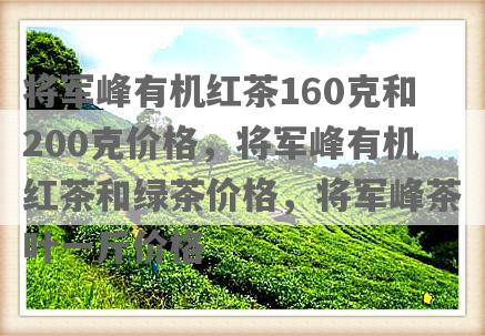 将军峰有机红茶160克和200克价格，将军峰有机红茶和绿茶价格，将军峰茶叶一斤价格
