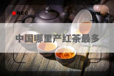中国哪里产红茶最多