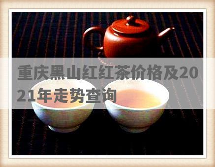重庆黑山红红茶价格及2021年走势查询