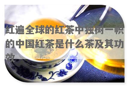 红遍全球的红茶中独树一帜的中国红茶是什么茶及其功效