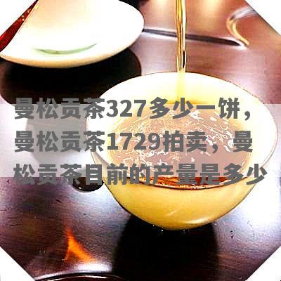 曼松贡茶327多少一饼，曼松贡茶1729拍卖，曼松贡茶目前的产量是多少