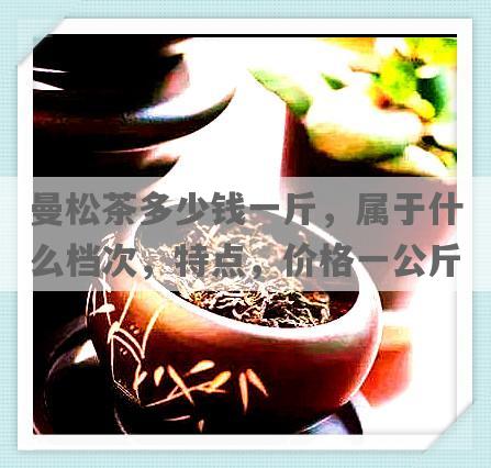 曼松茶多少钱一斤，属于什么档次，特点，价格一公斤