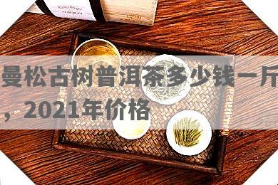曼松古树普洱茶多少钱一斤，2021年价格