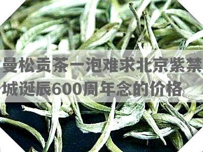 曼松贡茶一泡难求北京紫禁城诞辰600周年念的价格