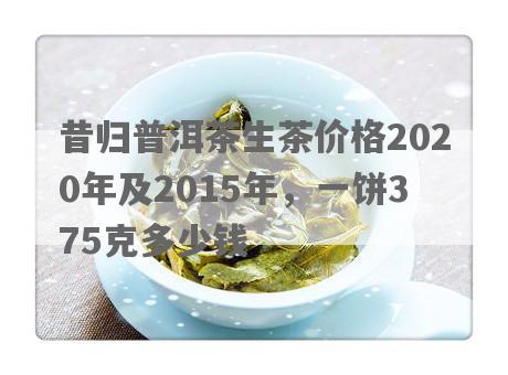 昔归普洱茶生茶价格2020年及2015年，一饼375克多少钱