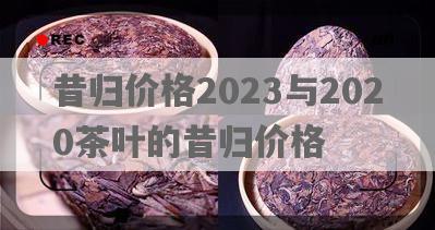 昔归价格2023与2020茶叶的昔归价格
