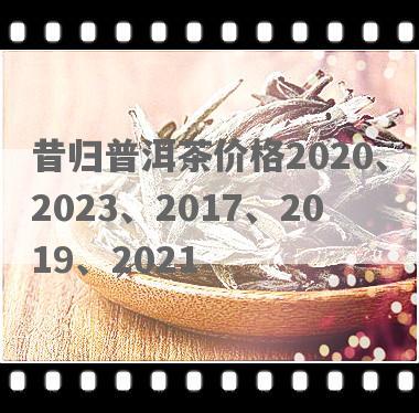 昔归普洱茶价格2020、2023、2017、2019、2021