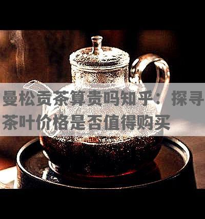 曼松贡茶算贵吗知乎：探寻茶叶价格是否值得购买