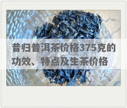 昔归普洱茶价格375克的功效、特点及生茶价格