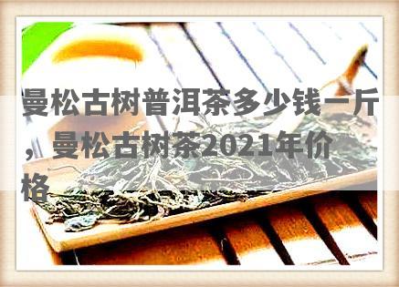 曼松古树普洱茶多少钱一斤，曼松古树茶2021年价格