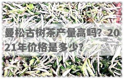 曼松古树茶产量高吗？2021年价格是多少？