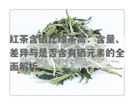 红茶含硒比绿茶高：含量、差异与是否含有硒元素的全面解析