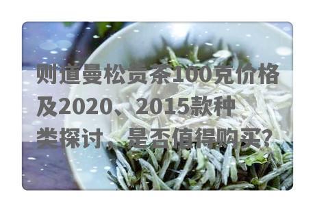 则道曼松贡茶100克价格及2020、2015款种类探讨，是否值得购买？