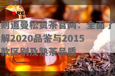 则道曼松贡茶官网：全面了解2020品鉴与2015款区别及熟茶品质