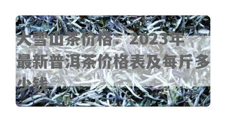 大雪山茶价格：2023年最新普洱茶价格表及每斤多少钱