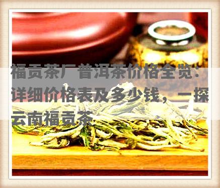 福贡茶厂普洱茶价格全览：详细价格表及多少钱，一探云南福贡茶