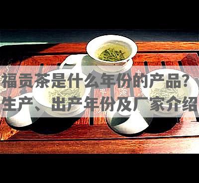 福贡茶是什么年份的产品？生产、出产年份及厂家介绍