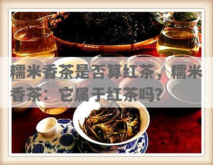 糯米香茶是否算红茶，糯米香茶：它属于红茶吗？