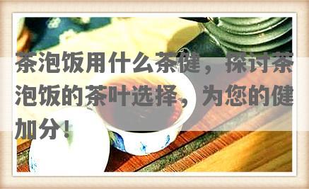 茶泡饭用什么茶健，探讨茶泡饭的茶叶选择，为您的健加分！