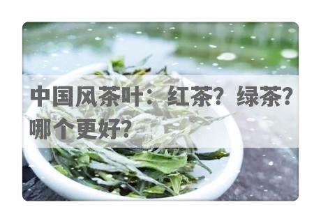 中国风茶叶：红茶？绿茶？哪个更好？