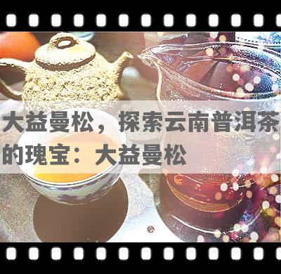 大益曼松，探索云南普洱茶的瑰宝：大益曼松