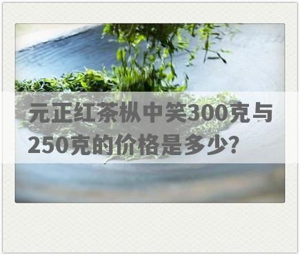 元正红茶枞中笑300克与250克的价格是多少？