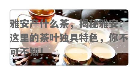 雅安产什么茶，揭秘雅安：这里的茶叶独具特色，你不可不知！