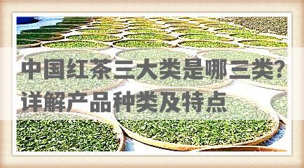 中国红茶三大类是哪三类？详解产品种类及特点