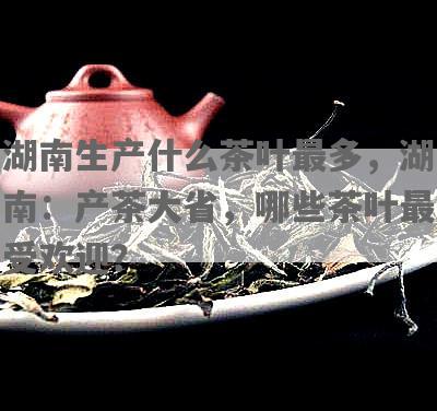 湖南生产什么茶叶最多，湖南：产茶大省，哪些茶叶更受欢迎？