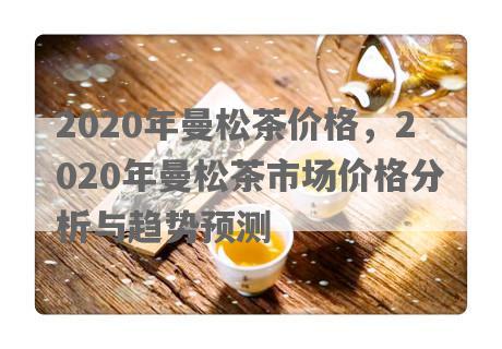 2020年曼松茶价格，2020年曼松茶市场价格分析与趋势预测