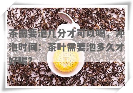 茶需要泡几分才可以喝，冲泡时间：茶叶需要泡多久才好喝？