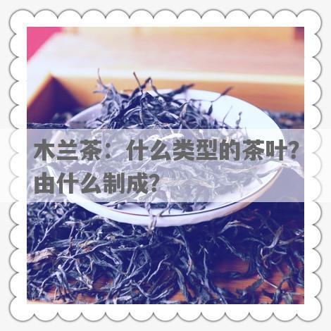 木兰茶：什么类型的茶叶？由什么制成？