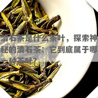 清石茶是什么茶叶，探索神秘的清石茶：它到底属于哪一种茶叶？