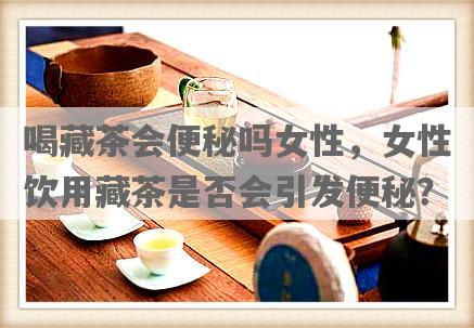 喝藏茶会便秘吗女性，女性饮用藏茶是否会引发便秘？