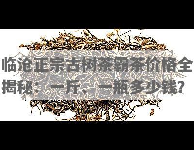 临沧正宗古树茶霸茶价格全揭秘：一斤、一瓶多少钱？