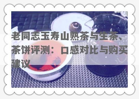 老同志玉寿山熟茶与生茶、茶饼评测：口感对比与购买建议