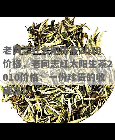 老同志红太阳生茶2010价格，老同志红太阳生茶2010价格：一份珍贵的收藏品！