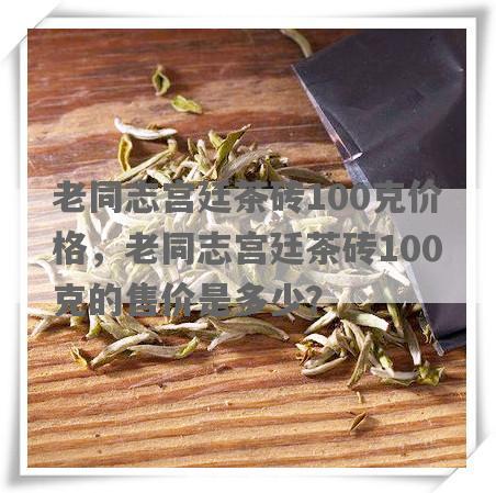老同志宫廷茶砖100克价格，老同志宫廷茶砖100克的售价是多少？