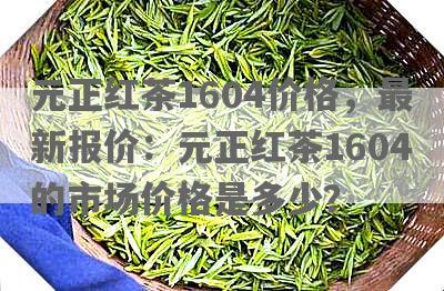 元正红茶1604价格，最新报价：元正红茶1604的市场价格是多少？