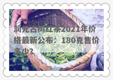 润元古树红茶2021年价格最新公布：180克售价多少？