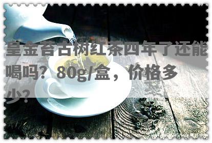 皇金苔古树红茶四年了还能喝吗？80g/盒，价格多少？