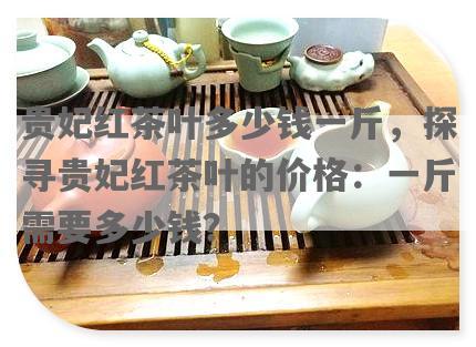 贵妃红茶叶多少钱一斤，探寻贵妃红茶叶的价格：一斤需要多少钱？