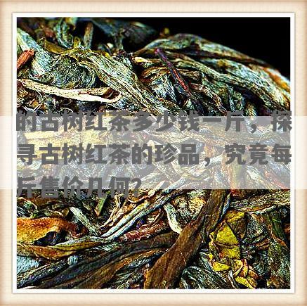 的古树红茶多少钱一斤，探寻古树红茶的珍品，究竟每斤售价几何？
