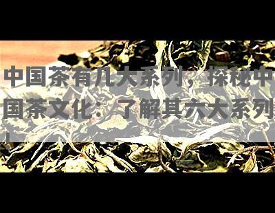 中国茶有几大系列，探秘中国茶文化：了解其六大系列！