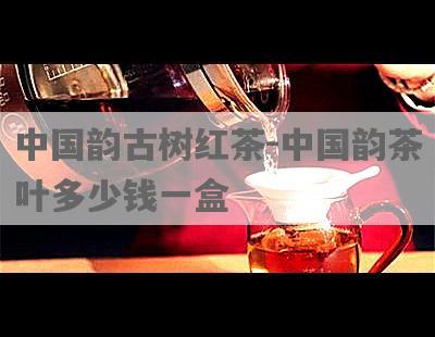 中国韵古树红茶-中国韵茶叶多少钱一盒